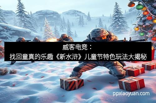威客电竞：找回童真的乐趣《新水浒》儿童节特色玩法大揭秘