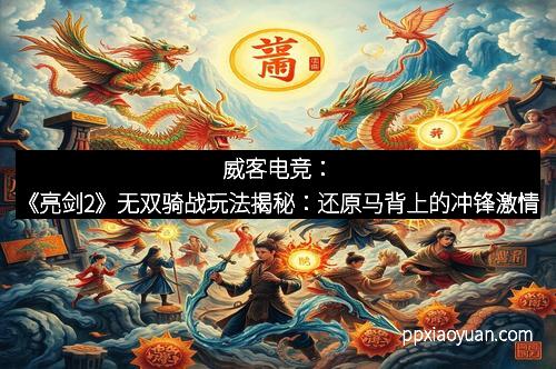 威客电竞：《亮剑2》无双骑战玩法揭秘：还原马背上的冲锋激情