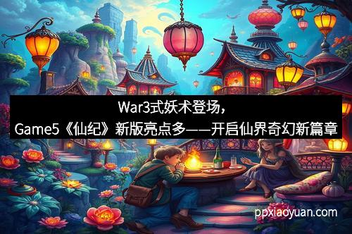 War3式妖术登场，Game5《仙纪》新版亮点多——开启仙界奇幻新篇章