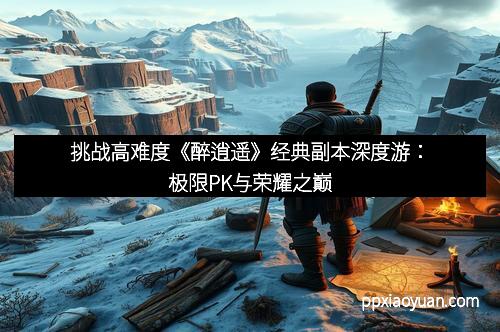 挑战高难度《醉逍遥》经典副本深度游：极限PK与荣耀之巅